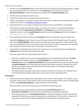 Guidelines for location-aware apps
© 2015 Microsoft. All rights reserved. | August 2015 290
 The first use of the Geolocator object must be made on the main UI thread of the foreground app, to trigger
the consent prompt to the user. The first use of the Geolocator can be either the first call to
getGeopositionAsync or the first registration of a handler for the positionChanged event.
 Tell the user how location data will be used.
 Provide UI to enable users to manually refresh their location.
 Display a progress bar or ring while waiting to get location data. For info on the available progress controls
and how to use them, see Guidelines for progress controls.
 Show appropriate error messages or dialogs when location services are disabled or not available.
If the location settings don't allow your app to access the user's location, we recommend providing a
convenient link to the location privacy settings in the Settings app. For example, you could use a
Hyperlink control or call the LaunchUriAsync method to launch the Settings app from code using the ms-
settings:privacy-location URI.
 Clear cached location data and release the Geolocator when the user disables access to location info.
Release the Geolocator object if the user turns off access to location info through Settings. The app will
then receive ACCESS_DENIED results for any location API calls. If your app saves or caches location data,
clear any cached data when the user revokes access to location info. Provide an alternate way to manually
enter location info when location data is not available via location services.
 Provide UI for reenabling location services. For example, provie a refresh button that reinstantiates the
Geolocator object and tries to get location info again.
Have your app provide UI for reenabling location services—
 If the user re-enables location access after disabling it, there is no notification to the app. The status
property does not change and there is no statusChanged event. Your app should create a new
Geolocator object and call getGeopositionAsync to try to get updated location data, or subscribe again
to positionChanged events. If the status then indicates that location has been re-enabled, clear any UI
by which your app previously notified the user that location services were disabled, and respond
appropriately to the new status.
 Your app should also try again to get location data upon activation, or when the user explicitly tries to
use functionality that requires location info, or at any other scenario-appropriate time.
Performance
 Use one-time location requests if your app doesn't need to receive location updates. For example, an app
that adds a location tag to a photo doesn't need to receive location update events. Instead, it should request
location using getGeopositionAsync, as described in Get current location.
When you make a one-time location request, you should set the following values.
 Specify the accuracy requested by your app by setting the DesiredAccuracy or the
DesiredAccuracyInMeters. See below for recommendations on using these parameters
 Set the max age parameter of GetGeopositionAsync to specify how long ago a location can have been
obtained to be useful for your app. If your app can use a position that is a few seconds or minutes old,
your app can receive a position almost immediately and contribute to saving device power.
 