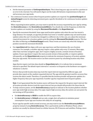 Guidelines for location-aware apps
© 2015 Microsoft. All rights reserved. | August 2015 291
 Set the timeout parameter of GetGeopositionAsync. This is how long your app can wait for a position or
an error to be returned. You will need to figure out the trade-offs between responsiveness to the user
and accuracy your app needs.
 Use continuous location session when frequent position updates are required. Use positionChanged and
statusChanged events for detecting movement past a specific threshold or for continuous location updates
as they occur.
When requesting location updates, you may want to specify the accuracy requested by your app by setting
the DesiredAccuracy or the DesiredAccuracyInMeters. You should also set the frequency at which the
location updates are needed, by using the MovementThreshold or the ReportInterval.
 Specify the movement threshold. Some apps need location updates only when the user has moved a
large distance. For example, an app that provides local news or weather updates may not need location
updates unless the user's location has changed to a different city. In this case, you adjust the minimum
required movement for a location update event by setting the MovementThreshold property. This has
the effect of filtering out PositionChanged events. These events are raised only when the change in
position exceeds the movement threshold.
 Use reportInterval that aligns with your app experience and that minimizes the use of system
resources. For example, a weather app may require a data update only every 15 minutes. Most apps,
other than real-time navigation apps, don't require a highly accurate, constant stream of location
updates. If your app doesn't require the most accurate stream of data possible, or requires updates
infrequently, set the ReportInterval property to indicate the minimum frequency of location updates
that your app needs. The location source can then conserve power by calculating location only when
needed.
Apps that do require real-time data should set ReportInterval to 0, to indicate that no minimum
interval is specified. The default report interval is 1 second or as frequent as the hardware can support –
whichever is shorter.
Devices that provide location data may track the report interval requested by different apps, and
provide data reports at the smallest requested interval. The app with the greatest need for accuracy thus
receives the data it needs. Therefore, it's possible that the location provider will generate updates at a
higher frequency than your app requested, if another app has requested more frequent updates.
Note It isn't guaranteed that the location source will honor the request for the given report interval. Not
all location provider devices track the report interval, but you should still provide it for those that do.
 To help conserve power, set the desiredAccuracy property to indicate to the location platform whether
your app needs high-accuracy data. If no apps require high-accuracy data, the system can save power by
not turning on GPS providers.
 Set desiredAccuracy to HIGH to enable the GPS to acquire data.
 Set desiredAccuracy to Default and use only a single-shot call pattern to minimize power
consumption if your app uses location info solely for ad targeting.
If your app has specific needs around accuracy, you may want to use the DesiredAccuracyInMeters
property instead of using DesiredAccuracy. This is particularly useful on Windows Phone, where
position can usually be obtained based on cellular beacons, Wi-Fi beacons and satellites. Picking a more
 