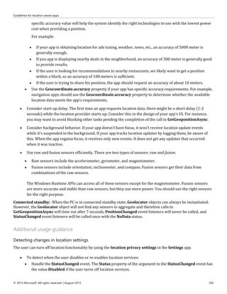 Guidelines for location-aware apps
© 2015 Microsoft. All rights reserved. | August 2015 292
specific accuracy value will help the system identify the right technologies to use with the lowest power
cost when providing a position.
For example:
 If your app is obtaining location for ads tuning, weather, news, etc., an accuracy of 5000 meter is
generally enough.
 If you app is displaying nearby deals in the neighborhood, an accuracy of 300 meter is generally good
to provide results.
 If the user is looking for recommendations to nearby restaurants, we likely want to get a position
within a block, so an accuracy of 100 meters is sufficient.
 If the user is trying to share his position, the app should request an accuracy of about 10 meters.
 Use the Geocoordinate.accuracy property if your app has specific accuracy requirements. For example,
navigation apps should use the Geocoordinate.accuracy property to determine whether the available
location data meets the app's requirements.
 Consider start-up delay. The first time an app requests location data, there might be a short delay (1-2
seconds) while the location provider starts up. Consider this in the design of your app's UI. For instance,
you may want to avoid blocking other tasks pending the completion of the call to GetGeopositionAsync.
 Consider background behavior. If your app doesn't have focus, it won't receive location update events
while it's suspended in the background. If your app tracks location updates by logging them, be aware of
this. When the app regains focus, it receives only new events. It does not get any updates that occurred
when it was inactive.
 Use raw and fusion sensors efficiently. There are two types of sensors: raw and fusion.
 Raw sensors include the accelerometer, gyrometer, and magnetometer.
 Fusion sensors include orientation, inclinometer, and compass. Fusion sensors get their data from
combinations of the raw sensors.
The Windows Runtime APIs can access all of these sensors except for the magnetometer. Fusion sensors
are more accurate and stable than raw sensors, but they use more power. You should use the right sensors
for the right purpose.
Connected standby: When the PC is in connected standby state, Geolocator objects can always be instantiated.
However, the Geolocator object will not find any sensors to aggregate and therefore calls to
GetGeopositionAsync will time out after 7 seconds, PositionChanged event listeners will never be called, and
StatusChanged event listeners will be called once with the NoData status.
Additional usage guidance
Detecting changes in location settings
The user can turn off location functionality by using the location privacy settings in the Settings app.
 To detect when the user disables or re-enables location services:
 Handle the StatusChanged event. The Status property of the argument to the StatusChanged event has
the value Disabled if the user turns off location services.
 