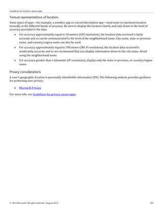 Guidelines for location-aware apps
© 2015 Microsoft. All rights reserved. | August 2015 295
Textual representations of location
Some types of apps—for example, a weather app or a local information app—need ways to represent location
textually at the different bands of accuracy. Be sure to display the location clearly and only down to the level of
accuracy provided in the data.
 For accuracy approximately equal to 10 meters (GPS resolution), the location data received is fairly
accurate and so can be communicated to the level of the neighborhood name. City name, state or province
name, and country/region name can also be used.
 For accuracy approximately equal to 100 meters (Wi-Fi resolution), the location data received is
moderately accurate and so we recommend that you display information down to the city name. Avoid
using the neighborhood name.
 For accuracy greater than 1 kilometer (IP resolution), display only the state or province, or country/region
name.
Privacy considerations
A user's geographic location is personally identifiable information (PII). The following website provides guidance
for protecting user privacy.
 Microsoft Privacy
For more info, see Guidelines for privacy-aware apps.
 