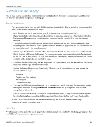 Guidelines for find-in-page
© 2015 Microsoft. All rights reserved. | August 2015 298
Guidelines for find-in-page
Find-in-page enables users to find matches in the current body of text. Document viewers, readers, and browsers
are the most typical apps that provide find-in-page.
Recommendations
 Place a command bar in your app with find-in-page functionality to let the user search for on-page text. See
the Examples section for placement details.
 Apps that provide find-in-page should have all necessary controls in a command bar.
 If your app includes a lot of functionality beyond find-in-page, you can provide a Find button in the top-
level command bar as an entry point to another command bar that contains all of your find-in-page
controls.
 The find-in-page command bar should remain visible when interacting with the touch keyboard. The
touch keyboard appears when a user taps the input box. The find-in-page command bar should move up,
so it's not obscured by the touch keyboard.
 Find-in-page should remain available while the user interacts with the view. Users need to interact with
the in-view text while using find-in-page. For example, users may want to zoom in or out of a document
or pan the view to read the text. Once the user starts using find-in-page, the command bar should remain
available with a Close button to exit find-in-page.
 Enable the keyboard shortcut (CTRL+F). Implement the keyboard shortcut CTRL+F to enable the user to
invoke the find-in-page command bar quickly.
 Include the basics of find-in-page functionality. These are the UI elements that you need in order to
implement find-in-page:
 Input box
 Previous and Next buttons
 A match count
 Close (desktop-only)
 The view should highlight matches and scroll to show the next match on screen. Users can move quickly
through the document by using the Previous and Next buttons and by using scroll bars or direct
manipulation with touch.
 Find-and-replace functionality should work alongside the basic find-in-page functionality. For apps that
have find-and-replace, ensure that find-in-page doesn't interfere with find-and-replace functionality.
 Include a match counter so that the user knows how many text matches there are on the page.
 Enable the keyboard shortcut (CTRL+F).
Examples
Provide an easy way to access the find-in-page feature. In this example on a mobile UI, "Find on page" appears after
two "Add to..." commands in an expandable menu:
 