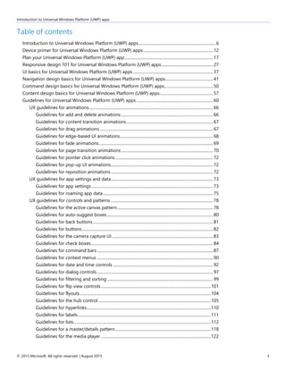 Introduction to Universal Windows Platform (UWP) apps
© 2015 Microsoft. All rights reserved. | August 2015 3
Table of contents
Introduction to Universal Windows Platform (UWP) apps.............................................................................6
Device primer for Universal Windows Platform (UWP) apps.....................................................................12
Plan your Universal Windows Platform (UWP) app .......................................................................................17
Responsive design 101 for Universal Windows Platform (UWP) apps...................................................27
UI basics for Universal Windows Platform (UWP) apps ...............................................................................37
Navigation design basics for Universal Windows Platform (UWP) apps...............................................41
Command design basics for Universal Windows Platform (UWP) apps................................................50
Content design basics for Universal Windows Platform (UWP) apps.....................................................57
Guidelines for Universal Windows Platform (UWP) apps............................................................................60
UX guidelines for animations...........................................................................................................................66
Guidelines for add and delete animations...........................................................................................66
Guidelines for content transition animations......................................................................................67
Guidelines for drag animations ................................................................................................................67
Guidelines for edge-based UI animations............................................................................................68
Guidelines for fade animations.................................................................................................................69
Guidelines for page transition animations...........................................................................................70
Guidelines for pointer click animations.................................................................................................72
Guidelines for pop-up UI animations.....................................................................................................72
Guidelines for reposition animations .....................................................................................................72
UX guidelines for app settings and data.....................................................................................................73
Guidelines for app settings ........................................................................................................................73
Guidelines for roaming app data.............................................................................................................75
UX guidelines for controls and patterns .....................................................................................................78
Guidelines for the active canvas pattern...............................................................................................78
Guidelines for auto-suggest boxes.........................................................................................................80
Guidelines for back buttons.......................................................................................................................81
Guidelines for buttons..................................................................................................................................82
Guidelines for the camera capture UI ....................................................................................................83
Guidelines for check boxes.........................................................................................................................84
Guidelines for command bars...................................................................................................................87
Guidelines for context menus ...................................................................................................................90
Guidelines for date and time controls ...................................................................................................92
Guidelines for dialog controls...................................................................................................................97
Guidelines for filtering and sorting .........................................................................................................99
Guidelines for flip view controls.............................................................................................................101
Guidelines for flyouts..................................................................................................................................104
Guidelines for the hub control................................................................................................................105
Guidelines for hyperlinks...........................................................................................................................110
Guidelines for labels....................................................................................................................................111
Guidelines for lists........................................................................................................................................112
Guidelines for a master/details pattern...............................................................................................118
Guidelines for the media player .............................................................................................................122
 