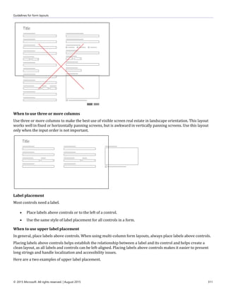 Guidelines for form layouts
© 2015 Microsoft. All rights reserved. | August 2015 311
When to use three or more columns
Use three or more columns to make the best use of visible screen real estate in landscape orientation. This layout
works well in fixed or horizontally panning screens, but is awkward in vertically panning screens. Use this layout
only when the input order is not important.
Label placement
Most controls need a label.
 Place labels above controls or to the left of a control.
 Use the same style of label placement for all controls in a form.
When to use upper label placement
In general, place labels above controls. When using multi-column form layouts, always place labels above controls.
Placing labels above controls helps establish the relationship between a label and its control and helps create a
clean layout, as all labels and controls can be left-aligned. Placing labels above controls makes it easier to present
long strings and handle localization and accessibility issues.
Here are a two examples of upper label placement.
 