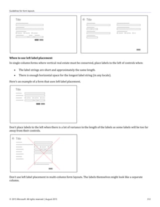 Guidelines for form layouts
© 2015 Microsoft. All rights reserved. | August 2015 312
When to use left label placement
In single-column forms where vertical real estate must be conserved, place labels to the left of controls when:
 The label strings are short and approximately the same length.
 There is enough horizontal space for the longest label string (in any locale).
Here's an example of a form that uses left label placement.
Don't place labels to the left when there is a lot of variance in the length of the labels as some labels will be too far
away from their controls.
Don't use left label placement in multi-column form layouts. The labels themselves might look like a separate
column.
 