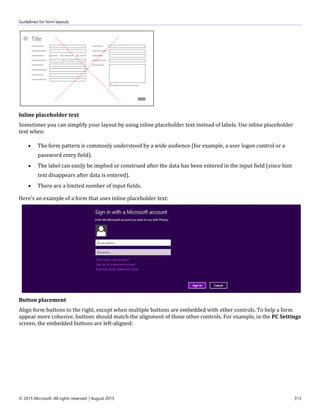 Guidelines for form layouts
© 2015 Microsoft. All rights reserved. | August 2015 313
Inline placeholder text
Sometimes you can simplify your layout by using inline placeholder text instead of labels. Use inline placeholder
text when:
 The form pattern is commonly understood by a wide audience (for example, a user logon control or a
password entry field).
 The label can easily be implied or construed after the data has been entered in the input field (since hint
text disappears after data is entered).
 There are a limited number of input fields.
Here's an example of a form that uses inline placeholder text:
Button placement
Align form buttons to the right, except when multiple buttons are embedded with other controls. To help a form
appear more cohesive, buttons should match the alignment of those other controls. For example, in the PC Settings
screen, the embedded buttons are left-aligned:
 