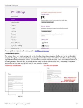 Guidelines for form layouts
© 2015 Microsoft. All rights reserved. | August 2015 314
For more info about button placement, see the Guidelines for buttons.
Focus and navigation
The control that a user is interacting with on the form has focus. A user may use the Tab key on the keyboard to
navigate through the controls on the form, including controls that are not currently in view. Ensure the panning
region that contains the focused control auto-pans so that entire control is in view. There should be a minimum of
30 pixels between the control in focus and the edge of the screen or the top of the touch keyboard (if visible) to
account for various edge gestures/UI and the text selection gripper.
 