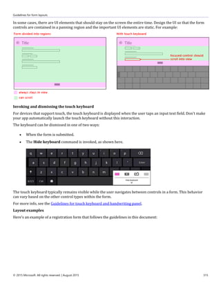 Guidelines for form layouts
© 2015 Microsoft. All rights reserved. | August 2015 315
In some cases, there are UI elements that should stay on the screen the entire time. Design the UI so that the form
controls are contained in a panning region and the important UI elements are static. For example:
Invoking and dismissing the touch keyboard
For devices that support touch, the touch keyboard is displayed when the user taps an input text field. Don't make
your app automatically launch the touch keyboard without this interaction.
The keyboard can be dismissed in one of two ways:
 When the form is submitted.
 The Hide keyboard command is invoked, as shown here.
The touch keyboard typically remains visible while the user navigates between controls in a form. This behavior
can vary based on the other control types within the form.
For more info, see the Guidelines for touch keyboard and handwriting panel.
Layout examples
Here's an example of a registration form that follows the guidelines in this document:
 