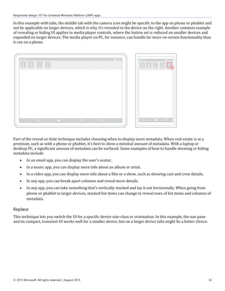 Responsive design 101 for Universal Windows Platform (UWP) apps
© 2015 Microsoft. All rights reserved. | August 2015 32
In this example with tabs, the middle tab with the camera icon might be specific to the app on phone or phablet and
not be applicable on larger devices, which is why it's revealed in the device on the right. Another common example
of revealing or hiding UI applies to media player controls, where the button set is reduced on smaller devices and
expanded on larger devices. The media player on PC, for instance, can handle far more on-screen functionality than
it can on a phone.
Part of the reveal-or-hide technique includes choosing when to display more metadata. When real estate is at a
premium, such as with a phone or phablet, it's best to show a minimal amount of metadata. With a laptop or
desktop PC, a significant amount of metadata can be surfaced. Some examples of how to handle showing or hiding
metadata include:
 In an email app, you can display the user's avatar.
 In a music app, you can display more info about an album or artist.
 In a video app, you can display more info about a film or a show, such as showing cast and crew details.
 In any app, you can break apart columns and reveal more details.
 In any app, you can take something that's vertically stacked and lay it out horizontally. When going from
phone or phablet to larger devices, stacked list items can change to reveal rows of list items and columns of
metadata.
Replace
This technique lets you switch the UI for a specific device size-class or orientation. In this example, the nav pane
and its compact, transient UI works well for a smaller device, but on a larger device tabs might be a better choice:
 