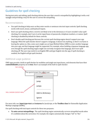 Guidelines for spell checking
© 2015 Microsoft. All rights reserved. | August 2015 336
Guidelines for spell checking
During text entry and editing, spell checking informs the user that a word is misspelled by highlighting it with a red
squiggle and providing a way for the user to correct the misspelling.
Recommendations
 Use spell checking to help users as they enter words or sentences into text input controls. Spell checking
works with touch, mouse, and keyboard inputs.
 Don't use spell checking when a word is not likely to be in the dictionary or if users wouldn't value spell
checking. For example, don't turn it on for input boxes of passwords, telephone numbers, or names. Spell
checking is disabled by default for these controls.
 Don't disable spell checking just because the current spell checking engine doesn't support your app
language. When the spell checker doesn't support a language, it doesn't do anything, so there's no harm in
leaving the option on. Also, some users might use an Input Method Editor (IME) to enter another language
into your app, and that language might be supported. For example, when building a Japanese language app,
even though the spell checking engine might not currently recognize that language, don't turn spell
checking off. The user may switch to an English IME and type English into the app; if spell checking is
enabled, the English will get spell checked.
Additional usage guidance
UWP apps provide a built-in spell checker for multiline and single text input boxes, and elements that have their
contentEditable property set to true. Here's an example of the built-in spell checker:
For more info, see: input type=text and textarea for JavaScript, or the TextBox class for Extensible Application
Markup Language (XAML).
Use spell checking with text input controls for these two purposes:
 To auto-correct misspellings. The spell checking engine automatically corrects misspelled words when
it's confident about the correction. For example, the engine automatically changes "teh" to "the."
 