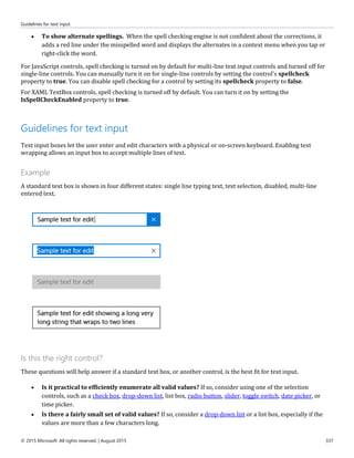 Guidelines for text input
© 2015 Microsoft. All rights reserved. | August 2015 337
 To show alternate spellings. When the spell checking engine is not confident about the corrections, it
adds a red line under the misspelled word and displays the alternates in a context menu when you tap or
right-click the word.
For JavaScript controls, spell checking is turned on by default for multi-line text input controls and turned off for
single-line controls. You can manually turn it on for single-line controls by setting the control's spellcheck
property to true. You can disable spell checking for a control by setting its spellcheck property to false.
For XAML TextBox controls, spell checking is turned off by default. You can turn it on by setting the
IsSpellCheckEnabled property to true.
Guidelines for text input
Text input boxes let the user enter and edit characters with a physical or on-screen keyboard. Enabling text
wrapping allows an input box to accept multiple lines of text.
Example
A standard text box is shown in four different states: single line typing text, text selection, disabled, multi-line
entered text.
Is this the right control?
These questions will help answer if a standard text box, or another control, is the best fit for text input.
 Is it practical to efficiently enumerate all valid values? If so, consider using one of the selection
controls, such as a check box, drop-down list, list box, radio button, slider, toggle switch, date picker, or
time picker.
 Is there a fairly small set of valid values? If so, consider a drop-down list or a list box, especially if the
values are more than a few characters long.
 