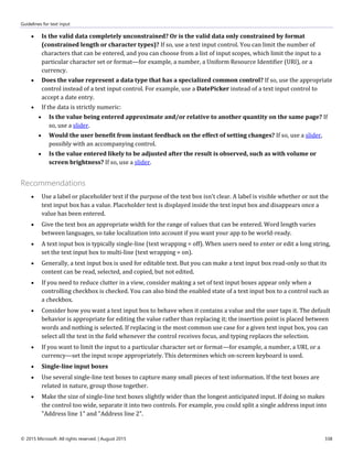 Guidelines for text input
© 2015 Microsoft. All rights reserved. | August 2015 338
 Is the valid data completely unconstrained? Or is the valid data only constrained by format
(constrained length or character types)? If so, use a text input control. You can limit the number of
characters that can be entered, and you can choose from a list of input scopes, which limit the input to a
particular character set or format—for example, a number, a Uniform Resource Identifier (URI), or a
currency.
 Does the value represent a data type that has a specialized common control? If so, use the appropriate
control instead of a text input control. For example, use a DatePicker instead of a text input control to
accept a date entry.
 If the data is strictly numeric:
 Is the value being entered approximate and/or relative to another quantity on the same page? If
so, use a slider.
 Would the user benefit from instant feedback on the effect of setting changes? If so, use a slider,
possibly with an accompanying control.
 Is the value entered likely to be adjusted after the result is observed, such as with volume or
screen brightness? If so, use a slider.
Recommendations
 Use a label or placeholder text if the purpose of the text box isn't clear. A label is visible whether or not the
text input box has a value. Placeholder text is displayed inside the text input box and disappears once a
value has been entered.
 Give the text box an appropriate width for the range of values that can be entered. Word length varies
between languages, so take localization into account if you want your app to be world-ready.
 A text input box is typically single-line (text wrapping = off). When users need to enter or edit a long string,
set the text input box to multi-line (text wrapping = on).
 Generally, a text input box is used for editable text. But you can make a text input box read-only so that its
content can be read, selected, and copied, but not edited.
 If you need to reduce clutter in a view, consider making a set of text input boxes appear only when a
controlling checkbox is checked. You can also bind the enabled state of a text input box to a control such as
a checkbox.
 Consider how you want a text input box to behave when it contains a value and the user taps it. The default
behavior is appropriate for editing the value rather than replacing it; the insertion point is placed between
words and nothing is selected. If replacing is the most common use case for a given text input box, you can
select all the text in the field whenever the control receives focus, and typing replaces the selection.
 If you want to limit the input to a particular character set or format—for example, a number, a URI, or a
currency—set the input scope appropriately. This determines which on-screen keyboard is used.
 Single-line input boxes
 Use several single-line text boxes to capture many small pieces of text information. If the text boxes are
related in nature, group those together.
 Make the size of single-line text boxes slightly wider than the longest anticipated input. If doing so makes
the control too wide, separate it into two controls. For example, you could split a single address input into
"Address line 1" and "Address line 2".
 
