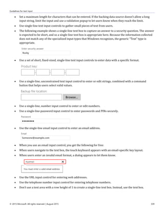 Guidelines for text input
© 2015 Microsoft. All rights reserved. | August 2015 339
 Set a maximum length for characters that can be entered. If the backing data source doesn't allow a long
input string, limit the input and use a validation popup to let users know when they reach the limit.
 Use single-line text input controls to gather small pieces of text from users.
 The following example shows a single-line text box to capture an answer to a security question. The answer
is expected to be short, and so a single-line text box is appropriate here. Because the information collected
does not match any of the specialized input types that Windows recognizes, the generic "Text" type is
appropriate.
 Use a set of short, fixed-sized, single-line text input controls to enter data with a specific format.
 Use a single-line, unconstrained text input control to enter or edit strings, combined with a command
button that helps users select valid values.
 Use a single-line, number input control to enter or edit numbers.
 Use a single-line password input control to enter passwords and PINs securely.
 Use the single-line email input control to enter an email address.
 When you use an email input control, you get the following for free:
 When users navigate to the text box, the touch keyboard appears with an email-specific key layout.
 When users enter an invalid email format, a dialog appears to let them know.
 Use the URL input control for entering web addresses.
 Use the telephone number input control for entering telephone numbers.
 Don't use a text area with a row height of 1 to create a single-line text box. Instead, use the text box.
 
