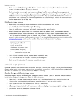 Guidelines for text input
© 2015 Microsoft. All rights reserved. | August 2015 340
 Don't use placeholder text to populate the text control, as text boxes clear placeholder text when the
control is used. Instead, use the "value" attribute.
 Don't put another control right next to a password input box. The password input box has a password
reveal button for users to verify the passwords they have typed, and having another control right next to it
might make users accidentally reveal their passwords when they try to interact with the other control. To
prevent this from happening, put some spacing between the password in put box and the other control, or
put the other control on the next line.
Multi-line text input controls
 When you create a rich text box, provide styling buttons and implement their actions.
 Use a font that's consistent with the style of your app.
 Make the height of the text control tall enough to accommodate typical entries.
 When capturing long spans of text with a maximum character or word count, use a plain text box and
provide a live-running counter to show the user how many characters or words they have left before they
reach the limit. You'll need to create the counter yourself; place it below the text box and dynamically
update it as the user enters each character or word. To get started with a character counter, read about the
string length property, which gets the number of characters in the current string object.
 Don't let your text input controls grow in height while users type.
 Don't use a multi-line text box when users only need a single line.
 Don't use a rich text control if a plain text control is adequate.
Additional usage guidance
Use a text input box to let the user enter a text value, or to edit a value already entered. You can limit the number of
characters that can be entered, and you can choose from a list of input scopes, which limits the input to a particular
character set or format—for example, a number, a URI, or a currency.
Choosing the right multi-line text input control
When users need to enter or edit long strings, use a multi-line text control. There are two types of multi-line text
input control: the plain text input control and the rich text control.
 If the primary purpose of the multi-line text box is for creating documents (such as blog entries or the
contents of an email message), and those documents require rich text, use a rich text box.
 If you want users to be able to format their text, use a rich text box.
 When capturing text that will only be consumed and not redisplayed to users, use a plain text input control.
 For all other scenarios, use a plain text input control.
 