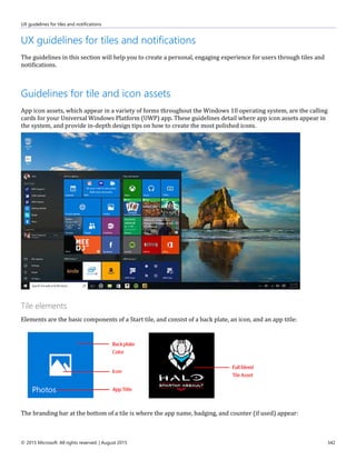 UX guidelines for tiles and notifications
© 2015 Microsoft. All rights reserved. | August 2015 342
UX guidelines for tiles and notifications
The guidelines in this section will help you to create a personal, engaging experience for users through tiles and
notifications.
Guidelines for tile and icon assets
App icon assets, which appear in a variety of forms throughout the Windows 10 operating system, are the calling
cards for your Universal Windows Platform (UWP) app. These guidelines detail where app icon assets appear in
the system, and provide in-depth design tips on how to create the most polished icons.
Tile elements
Elements are the basic components of a Start tile, and consist of a back plate, an icon, and an app title:
The branding bar at the bottom of a tile is where the app name, badging, and counter (if used) appear:
 