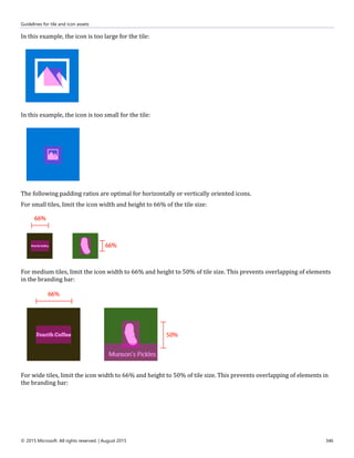 Guidelines for tile and icon assets
© 2015 Microsoft. All rights reserved. | August 2015 346
In this example, the icon is too large for the tile:
In this example, the icon is too small for the tile:
The following padding ratios are optimal for horizontally or vertically oriented icons.
For small tiles, limit the icon width and height to 66% of the tile size:
For medium tiles, limit the icon width to 66% and height to 50% of tile size. This prevents overlapping of elements
in the branding bar:
For wide tiles, limit the icon width to 66% and height to 50% of tile size. This prevents overlapping of elements in
the branding bar:
 