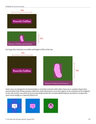 Guidelines for tile and icon assets
© 2015 Microsoft. All rights reserved. | August 2015 347
For large tiles, limit the icon width and height to 50% of tile size:
Some icons are designed to be horizontally or vertically oriented, while others have more complex shapes that
prevent them from fitting squarely within the target dimensions. Icons that appear to be centered can be weighted
to one side. In this case, parts of an icon may hang outside the recommended footprint, provided it occupies the
same visual weight as a squarely fitted icon:
 