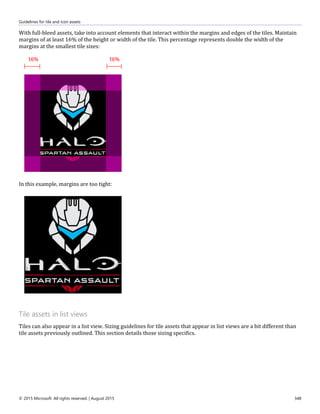 Guidelines for tile and icon assets
© 2015 Microsoft. All rights reserved. | August 2015 348
With full-bleed assets, take into account elements that interact within the margins and edges of the tiles. Maintain
margins of at least 16% of the height or width of the tile. This percentage represents double the width of the
margins at the smallest tile sizes:
In this example, margins are too tight:
Tile assets in list views
Tiles can also appear in a list view. Sizing guidelines for tile assets that appear in list views are a bit different than
tile assets previously outlined. This section details those sizing specifics.
 