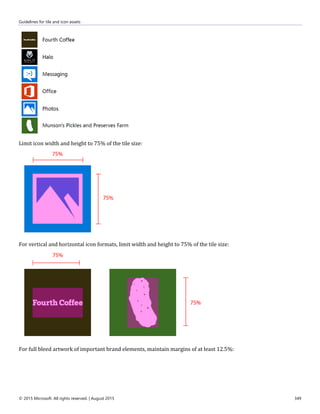 Guidelines for tile and icon assets
© 2015 Microsoft. All rights reserved. | August 2015 349
Limit icon width and height to 75% of the tile size:
For vertical and horizontal icon formats, limit width and height to 75% of the tile size:
For full bleed artwork of important brand elements, maintain margins of at least 12.5%:
 