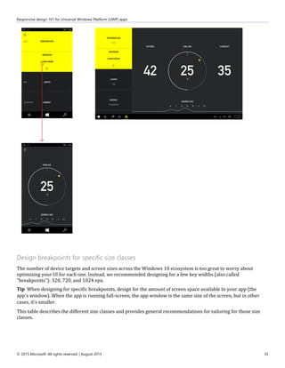Responsive design 101 for Universal Windows Platform (UWP) apps
© 2015 Microsoft. All rights reserved. | August 2015 35
Design breakpoints for specific size classes
The number of device targets and screen sizes across the Windows 10 ecosystem is too great to worry about
optimizing your UI for each one. Instead, we recommended designing for a few key widths (also called
"breakpoints"): 320, 720, and 1024 epx.
Tip When designing for specific breakpoints, design for the amount of screen space available to your app (the
app's window). When the app is running full-screen, the app window is the same size of the screen, but in other
cases, it's smaller.
This table describes the different size classes and provides general recommendations for tailoring for those size
classes.
 