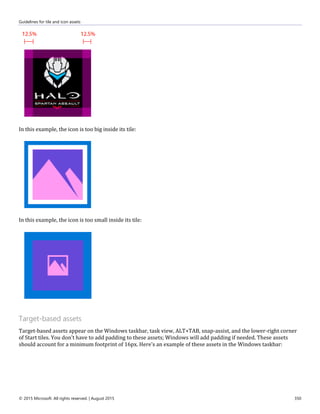 Guidelines for tile and icon assets
© 2015 Microsoft. All rights reserved. | August 2015 350
In this example, the icon is too big inside its tile:
In this example, the icon is too small inside its tile:
Target-based assets
Target-based assets appear on the Windows taskbar, task view, ALT+TAB, snap-assist, and the lower-right corner
of Start tiles. You don't have to add padding to these assets; Windows will add padding if needed. These assets
should account for a minimum footprint of 16px. Here's an example of these assets in the Windows taskbar:
 