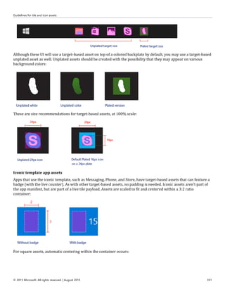 Guidelines for tile and icon assets
© 2015 Microsoft. All rights reserved. | August 2015 351
Although these UI will use a target-based asset on top of a colored backplate by default, you may use a target-based
unplated asset as well. Unplated assets should be created with the possibility that they may appear on various
background colors:
These are size recommendations for target-based assets, at 100% scale:
Iconic template app assets
Apps that use the iconic template, such as Messaging, Phone, and Store, have target-based assets that can feature a
badge (with the live counter). As with other target-based assets, no padding is needed. Iconic assets aren't part of
the app manifest, but are part of a live tile payload. Assets are scaled to fit and centered within a 3:2 ratio
container:
For square assets, automatic centering within the container occurs:
 
