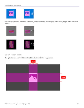 Guidelines for tile and icon assets
© 2015 Microsoft. All rights reserved. | August 2015 352
For non-square assets, automatic horizontal/vertical centering and snapping to the width/height of the container
occurs:
Splash screen assets
The splash screen asset will be centered by whichever device it appears on:
 