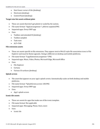 Guidelines for tile and icon assets
© 2015 Microsoft. All rights reserved. | August 2015 356
 Start lower corner of tile (desktop)
 Shortcuts (desktop)
 Control Panel (desktop)
Target-size list assets without plate
 These are assets that don't get plated or scaled by the system.
 File name format: *AppList.targetsize-*_altform-unplated.PNG
 Impacted apps: Every UWP app
 Uses:
 Taskbar and extended UI (desktop)
 Taskbar jumplist
 Task view
 ALT+TAB
File extension assets
 These are assets specific to file extensions. They appear next to Win32-style file association icons in File
Explorer and must be theme-agnostic. Sizing is different on desktop and mobile platforms.
 File name format: *LogoExtensions.targetsize-*.PNG
 Impacted apps: Music, Video, Photos, Microsoft Edge, Microsoft Office
 Uses:
 File Explorer
 Cortana
 Various UI surfaces (desktop)
Splash screen
 The asset that appears on your app's splash screen. Automatically scales on both desktop and mobile
platforms.
 File name format: *SplashScreen.screen-100.PNG
 Impacted apps: Every UWP app
 Uses:
 App's splash screen
Iconic tile assets
 These are assets for apps that make use of the iconic template.
 File name format: Not applicable
 Impacted apps: Messaging, Phone, Store, more
 Uses:
 Iconic tile
 