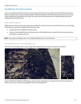 Guidelines for lock screens
© 2015 Microsoft. All rights reserved. | August 2015 357
Guidelines for lock screens
Users can customize the lock screen to use your app as the lock-screen provider when the Windows-powered
device is locked. They can also change the basic notifications found in the lock screen (email, text, and so on) to
reflect notifications provided by your app. This topic covers the best practices for implementing lock screen
backgrounds and notifications.
Lock screen options
When the user chooses to use your app as the provider for a device's lock screen, the lock screen uses the badge
and tile data you provide to display info about your app:
 An app can show a badge on the lock screen.
 App can show detailed status on the lock screen. This detailed status comes from the same content you
provide for a medium Start tile.
Note If your app uses adaptive tiles, it can't display detailed status on the lock screen.
Changing the lock screen background
The lock screen background is a static image that's displayed when a device is locked, as seen here:
Universal Windows Platform (UWP) apps running on PCs and laptops can change the lock screen background.
Make sure the user is OK with changing the lock screen background.
 