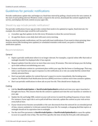 Guidelines for periodic notifications
© 2015 Microsoft. All rights reserved. | August 2015 358
Guidelines for periodic notifications
Periodic notifications update tiles and badges at a fixed time interval by polling a cloud service for new content. At
the start of each polling interval, Windows sends a request to the service, downloads the content supplied by the
service, and displays the fresh content on your app's tile.
Should my app include periodic notifications?
Use periodic notifications if your app provides content that needs to be updated at regular, fixed intervals. For
example, this notification type would be well-suited for:
 A weather app that updates its live tile every 30 minutes to show the current forecast.
 An app that shares a new daily deal with users every morning.
Keep in mind that periodic notifications can't be used with toast notifications. If you want to share pressing, time-
sensitive alerts (like breaking news updates) or scheduled reminders with toasts, use push or scheduled
notification options.
Recommendations
General
 Expire a periodic notification when it is no longer relevant. For examples, a special online offer that ends at
midnight shouldn't be displayed after it has expired.
 Request updates from the server no more than once every 30 minutes. This interval keeps your tile feeling
up-to-date without overwhelming your user.
 Feature notification content in a prominent place within your app, like the home or landing page. That way,
when a user launches your app in response to a tile notification, he or she can easily find the content that
initially attracted them.
 Don't use periodic updates for content that user's expect to receive immediately, like breaking news
reports. Use Windows Push Notification Services (WNS) overview to deliver more time-sensitive updates.
 Don't use periodic notifications to show ads on your live tile. Tiles should never display ads.
Coding
 Call the StartPeriodicUpdate or StartPeriodicUpdateBatch method each time your app is launched or
brought into focus. This ensures that the tile content is updated each time the user launches or switches to
your app.
 Update the tile and badge XML content on your web service to match the polling frequency of your client.
For instance, if your app's tile is set to poll at half-hour intervals, update the content on your web service
every half an hour.
 If your cloud service become unreachable or the user disconnects from the network for an extended period
of time, remove outdated or irrelevant content from your tile. For example, a shopping deal that expires at
midnight should set its expiration time to midnight.
 Use the startTime parameter in StartPeriodicUpdate or StartPeriodicUpdateBatch to cause the update
to occur at a specific time of day. The startTime specifies the time of only the first poll, with subsequent
 