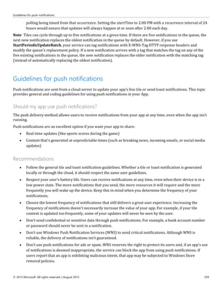 Guidelines for push notifications
© 2015 Microsoft. All rights reserved. | August 2015 359
polling being timed from that occurrence. Setting the startTime to 2:00 PM with a recurrence interval of 24
hours would ensure that updates will always happen at or soon after 2:00 each day.
Note Tiles can cycle through up to five notifications at a given time. If there are five notifications in the queue, the
next new notification replaces the oldest notification in the queue by default. However, if you use
StartPeriodicUpdateBatch, your service can tag notifications with X-WNS-Tag HTTP response headers and
modify the queue's replacement policy. If a new notification arrives with a tag that matches the tag on any of the
five existing notifications in the queue, the new notification replaces the older notification with the matching tag
(instead of automatically replacing the oldest notification).
Guidelines for push notifications
Push notifications are sent from a cloud server to update your app's live tile or send toast notifications. This topic
provides general and coding guidelines for using push notifications in your App.
Should my app use push notifications?
The push delivery method allows users to receive notifications from your app at any time, even when the app isn't
running.
Push notifications are an excellent option if you want your app to share:
 Real-time updates (like sports scores during the game)
 Content that's generated at unpredictable times (such as breaking news, incoming emails, or social media
updates)
Recommendations
 Follow the general tile and toast notification guidelines. Whether a tile or toast notification is generated
locally or through the cloud, it should respect the same user guidelines.
 Respect your user's battery life. Users can receive notifications at any time, even when their device is in a
low power state. The more notifications that you send, the more resources it will require and the more
frequently you will wake up the device. Keep this in mind when you determine the frequency of your
notifications.
 Choose the lowest frequency of notifications that still delivers a great user experience. Increasing the
frequency of notifications doesn't necessarily increase the value of your app. For example, if your tile
content is updated too frequently, some of your updates will never be seen by the user.
 Don't send confidential or sensitive data through push notifications. For example, a bank account number
or password should never be sent in a notification.
 Don't use Windows Push Notification Services (WNS) to send critical notifications. Although WNS is
reliable, the delivery of notifications isn't guaranteed.
 Don't use push notifications for ads or spam. WNS reserves the right to protect its users and, if an app's use
of notifications is deemed inappropriate, the service can block the app from using push notifications. If
users report that an app is exhibiting malicious intent, that app may be subjected to Windows Store
removal policies.
 