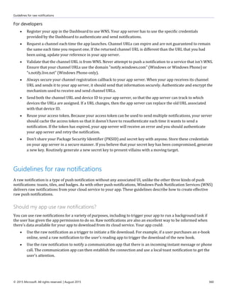 Guidelines for raw notifications
© 2015 Microsoft. All rights reserved. | August 2015 360
For developers
 Register your app in the Dashboard to use WNS. Your app server has to use the specific credentials
provided by the Dashboard to authenticate and send notifications.
 Request a channel each time the app launches. Channel URLs can expire and are not guaranteed to remain
the same each time you request one. If the returned channel URL is different than the URL that you had
been using, update your reference in your app server.
 Validate that the channel URL is from WNS. Never attempt to push a notification to a service that isn't WNS.
Ensure that your channel URLs use the domain "notify.windows.com" (Windows or Windows Phone) or
"s.notify.live.net" (Windows Phone-only).
 Always secure your channel registration callback to your app server. When your app receives its channel
URL and sends it to your app server, it should send that information securely. Authenticate and encrypt the
mechanism used to receive and send channel URLs.
 Send both the channel URL and device ID to your app server, so that the app server can track to which
devices the URLs are assigned. If a URL changes, then the app server can replace the old URL associated
with that device ID.
 Reuse your access token. Because your access token can be used to send multiple notifications, your server
should cache the access token so that it doesn't have to reauthenticate each time it wants to send a
notification. If the token has expired, your app server will receive an error and you should authenticate
your app server and retry the notification.
 Don't share your Package Security Identifier (PKSID) and secret key with anyone. Store these credentials
on your app server in a secure manner. If you believe that your secret key has been compromised, generate
a new key. Routinely generate a new secret key to present villains with a moving target.
Guidelines for raw notifications
A raw notification is a type of push notification without any associated UI, unlike the other three kinds of push
notifications: toasts, tiles, and badges. As with other push notifications, Windows Push Notification Services (WNS)
delivers raw notifications from your cloud service to your app. These guidelines describe how to create effective
raw push notifications.
Should my app use raw notifications?
You can use raw notifications for a variety of purposes, including to trigger your app to run a background task if
the user has given the app permission to do so. Raw notifications are also an excellent way to be informed when
there's data available for your app to download from its cloud service. Your app could:
 Use the raw notification as a trigger to initiate a file download. For example, if a user purchases an e-book
online, send a raw notification to the user's reading app to trigger the download of the new book.
 Use the raw notification to notify a communication app that there is an incoming instant message or phone
call. The communication app can then establish the connection and use a local toast notification to get the
user's attention.
 