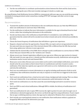 Guidelines for raw notifications
© 2015 Microsoft. All rights reserved. | August 2015 361
 Use the raw notification to coordinate synchronization actions between the client and the cloud service,
such as triggering the sync of the most recently read page of a book in a reader app.
By using Windows Push Notification Services (WNS) to communicate with your app, you can avoid the processing
overhead of creating persistent socket connections, sending HTTP GET messages, and other service-to-app
connections.
Recommendations
 Transmit the smallest amount of information in the raw notification that you can. Note that WNS doesn't
allow raw notifications to send more than 5 KB of data.
 Use the notification to indicate that more information is available for the app to download from its cloud
service, rather than including that information in the notification.
 Encode any binary data in the notification as base64 before it is included in a raw notification. This
guarantees that the content will not be encoded incorrectly in transit and can be retrieved successfully by
the client.
 Choose the lowest frequency of notifications that still delivers a great user experience.
 Request a channel each time the app launches. Channel URLs can expire and are not guaranteed to remain
the same each time you request one. If the returned channel URL is different than the URL that you had
been using, update your reference in your app server.
 Validate that the channel URL is from WNS. Never attempt to push a notification to a service that isn't WNS.
Ensure that your channel URLs use the "windows.com" domain.
 Always secure your channel registration callback to your app server. When your app receives its channel
URL and sends it to your app server, it should send that information securely. Authenticate and encrypt the
mechanism used to receive and send channel URLs.
 Reuse your access token. Because your access token can be used to send multiple notifications, your server
should cache the access token so that it doesn't have to reauthenticate each time it wants to send a
notification. If the token has expired, your app server will receive an error. Authenticate your app server
and retry the notification.
 Don't use raw notifications to stream information to an app by including small amounts of info in serial
notifications. Raw notifications should be sent only in response to events that are triggered on the cloud
service.
 Don't send raw notifications from a cloud service just to keep a background task running. This is an abuse
of the user's battery life. A raw notification must communicate useful information to the app.
 Don't send raw notifications at a rate that causes the associated background task to exceed its resource
quota.
 Don't use WNS to send critical notifications. Although WNS is reliable, the delivery of notifications isn't
guaranteed.
 Don't use notifications for ads or spam. WNS reserves the right to protect its users and, if an app's use of
notifications is deemed inappropriate, the service can block the app from using notifications. If users report
that an app is exhibiting malicious intent, that app may be subjected to Windows Store removal policies.
 Don't include zero-sized payload content in a raw notification. Raw notifications without a payload are
dropped by WNS and won't be delivered to your app.
 