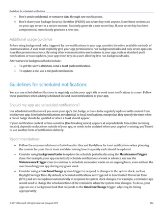 Guidelines for scheduled notifications
© 2015 Microsoft. All rights reserved. | August 2015 362
 Don't send confidential or sensitive data through raw notifications.
 Don't share your Package Security Identifier (PKSID) and secret key with anyone. Store these credentials
on your app server in a secure manner. Routinely generate a new secret key. If your secret key has been
compromised, immediately generate a new one.
Additional usage guidance
Before using background tasks triggered by raw notifications in your app, consider the other available methods of
communication. A user must explicitly give your app permission to run background tasks and only seven apps can
have this permission at once. By using other communication mechanisms in your app, such as standard push
notifications or toast updates, your app won't rely on a user allowing it to run background tasks.
Alternatives to background tasks include:
 To get the user's attention, send a toast push notification.
 To update a tile, use a tile push notification.
Guidelines for scheduled notifications
You can use scheduled notifications to regularly update your app's tile or send toast notifications to a user. Follow
these guidelines when adding scheduled tile and toast notifications to your app.
Should my app use scheduled notifications?
Use scheduled notifications if you want your app's tile, badge, or toast to be regularly updated with content from
within your app. Scheduled notifications are identical to local notifications, except that they specify the time when
a tile or badge should be updated or when a toast should appear.
If your notification content is time-sensitive (like breaking news), appears at unpredictable times (like incoming
emails), depends on data from outside of your app, or needs to be updated when your app isn't running, you'll need
to use another form of notification delivery.
Recommendations
 Follow the recommendations in Guidelines for tiles and Guidelines for toast notifications when planning
the content for your tile or toast and determining how frequently each should be updated.
 Consider using background tasks to update the schedule periodically using the MaintenanceTrigger
class. For example, your app can initially schedule notifications a week in advance and use the
MaintenanceTrigger class to continue to schedule successive weeks on an ongoing basis, even without the
user launching your app during any given week.
 Consider using a timeZoneChange system trigger to respond to changes to the system clock, such as
Daylight Savings Time. By default, scheduled notifications are triggered in Coordinated Universal Time
(UTC) and are not updated automatically in response to system clock changes. For example, a reminder app
would need to change the scheduled time of the reminders when the system time changes. To do so, your
app can use a background task that responds to the timeZoneChange trigger, adjusting its timing
appropriately.
 