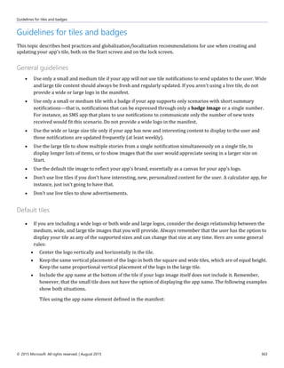 Guidelines for tiles and badges
© 2015 Microsoft. All rights reserved. | August 2015 363
Guidelines for tiles and badges
This topic describes best practices and globalization/localization recommendations for use when creating and
updating your app's tile, both on the Start screen and on the lock screen.
General guidelines
 Use only a small and medium tile if your app will not use tile notifications to send updates to the user. Wide
and large tile content should always be fresh and regularly updated. If you aren't using a live tile, do not
provide a wide or large logo in the manifest.
 Use only a small or medium tile with a badge if your app supports only scenarios with short summary
notifications—that is, notifications that can be expressed through only a badge image or a single number.
For instance, an SMS app that plans to use notifications to communicate only the number of new texts
received would fit this scenario. Do not provide a wide logo in the manifest.
 Use the wide or large size tile only if your app has new and interesting content to display to the user and
those notifications are updated frequently (at least weekly).
 Use the large tile to show multiple stories from a single notification simultaneously on a single tile, to
display longer lists of items, or to show images that the user would appreciate seeing in a larger size on
Start.
 Use the default tile image to reflect your app's brand, essentially as a canvas for your app's logo.
 Don't use live tiles if you don't have interesting, new, personalized content for the user. A calculator app, for
instance, just isn't going to have that.
 Don't use live tiles to show advertisements.
Default tiles
 If you are including a wide logo or both wide and large logos, consider the design relationship between the
medium, wide, and large tile images that you will provide. Always remember that the user has the option to
display your tile as any of the supported sizes and can change that size at any time. Here are some general
rules:
 Center the logo vertically and horizontally in the tile.
 Keep the same vertical placement of the logo in both the square and wide tiles, which are of equal height.
Keep the same proportional vertical placement of the logo in the large tile.
 Include the app name at the bottom of the tile if your logo image itself does not include it. Remember,
however, that the small tile does not have the option of displaying the app name. The following examples
show both situations.
Tiles using the app name element defined in the manifest:
 