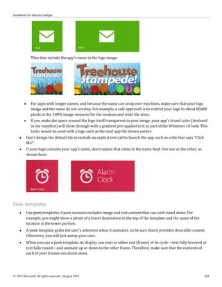Guidelines for tiles and badges
© 2015 Microsoft. All rights reserved. | August 2015 364
Tiles that include the app's name in the logo image:
 For apps with longer names, and because the name can wrap over two lines, make sure that your logo
image and the name do not overlap. For example, a safe approach is to restrict your logo to about 80x80
pixels in the 100% image resource for the medium and wide tile sizes.
 If you make the space around the logo itself transparent in your image, your app's brand color (declared
in the manifest) will show through with a gradient pre-applied to it as part of the Windows 10 look. This
tactic would be used with a logo such as the mail app tile shown earlier.
 Don't design the default tile to include an explicit text call to launch the app, such as a tile that says "Click
Me!"
 If your logo contains your app's name, don't repeat that name in the name field. Use one or the other, as
shown here:
Peek templates
 Use peek templates if your scenario includes image and text content that can each stand alone. For
example, you might show a photo of a travel destination in the top of the template and the name of the
location in the lower portion.
 A peek template grabs the user's attention when it animates, so be sure that it provides desirable content.
Otherwise, you will just annoy your user.
 When you use a peek template, its display can start at either end (frame) of its cycle—text fully lowered or
text fully raised—and animate up or down to the other frame. Therefore, make sure that the contents of
each of your frames can stand alone.
 