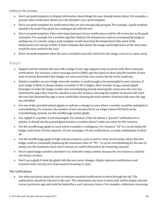 Guidelines for tiles and badges
© 2015 Microsoft. All rights reserved. | August 2015 365
 Don't use peek templates to display information about things the user already knows about. For example, a
paused video notification shown on a tile shouldn't use a peek template.
 Don't use peek templates for notifications that are not conceptually grouped. For example, a peek template
shouldn't be used if the photo has nothing to do with the text.
 Don't use peek templates if the most important part of your notification could be off-screen due to the peek
animation. For example, for a weather app that displays the temperature and an accompanying image (a
smiling sun or a cloud), using a peek template would mean that the temperature (the point of the
notification) isn't always visible. A static template that shows the image and temperature at the same time
would be more useful to the user.
 Don't use peek templates when the text is needed to provide context for the image, such as in a news story.
Badges
 Support just the medium tile size with a badge if your app supports only scenarios with short summary
notifications. For instance, a short message service (SMS) app that plans to show only the number of new
texts received. Remember that badges are seen even if the user resizes the tile to the small size.
 Display a number on your badge when the number is small enough to be meaningful in your scenario. If
your badge is likely to always display a number of 50 or higher, then consider using a system glyph.
Strategies to make the badge number less overwhelming include showing the count since the user last
launched the app rather than the absolute count. For instance, showing the number of missed calls since
the user last launched the app is more useful than showing the total number of missed calls since the app
was installed.
 Use one of the provided system glyphs to indicate a change in cases where a number would be unhelpful or
overwhelming. For instance, the number of new unread articles on a high volume RSS feed can be
overwhelming. Instead, use the newMessage system glyph.
 Use a glyph if a number is not meaningful. For instance, if the tile shows a "paused" notification for a
playlist, it should use the paused glyph because a number doesn't make any sense for this scenario.
 Use the newMessage glyph in cases where a number is ambiguous. For instance, "10" in a social media tile
badge could mean 10 new requests, 10 new messages, 10 new notifications, or some combination of them
all.
 Use the newMessage glyph in high-volume scenarios, such as mail or some social media, where the tile's
badge could be continually displaying the maximum value of "99+". It can be overwhelming for the user to
always see the maximum value and it conveys no useful information by remaining constant.
 Don't repeat badge numbers elsewhere in a wide tile's body content, because the two instances could be
out of sync at times.
 Don't use a glyph if what the glyph tells the user never changes. Glyphs represent notifications and
transient state, not any sort of permanent branding or state.
Tile notifications
 Use what you know about the user to send personalized notifications to them through the tile. Tile
notifications should be relevant to the user. The information you have to work with will be largely internal
to your particular app and could be limited by a user's privacy choices. For example, a television streaming
 