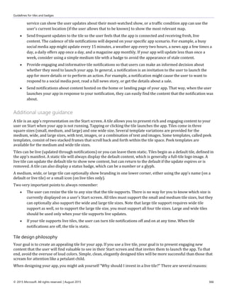 Guidelines for tiles and badges
© 2015 Microsoft. All rights reserved. | August 2015 366
service can show the user updates about their most-watched show, or a traffic condition app can use the
user's current location (if the user allows that to be known) to show the most relevant map.
 Send frequent updates to the tile so the user feels that the app is connected and receiving fresh, live
content. The cadence of tile notifications will depend on your specific app scenario. For example, a busy
social media app might update every 15 minutes, a weather app every two hours, a news app a few times a
day, a daily offers app once a day, and a magazine app monthly. If your app will update less than once a
week, consider using a simple medium tile with a badge to avoid the appearance of stale content.
 Provide engaging and informative tile notifications so that users can make an informed decision about
whether they need to launch your app. In general, a notification is an invitation to the user to launch the
app for more details or to perform an action. For example, a notification might cause the user to want to
respond to a social media post, read a full news story, or get the details about a sale.
 Send notifications about content hosted on the home or landing page of your app. That way, when the user
launches your app in response to your notification, they can easily find the content that the notification was
about.
Additional usage guidance
A tile is an app's representation on the Start screen. A tile allows you to present rich and engaging content to your
user on Start when your app is not running. Tapping or clicking the tile launches the app. Tiles come in three
square sizes (small, medium, and large) and one wide size. Several template variations are provided for the
medium, wide, and large sizes, with text, images, or a combination of text and images. Some templates, called peek
templates, consist of two stacked frames that scroll back and forth within the tile space. Peek templates are
available for the medium and wide tile sizes.
Tiles can be live (updated through notifications) or you can leave them static. Tiles begin as a default tile, defined in
the app's manifest. A static tile will always display the default content, which is generally a full-tile logo image. A
live tile can update the default tile to show new content, but can return to the default if the update expires or is
removed. A tile can also display a status badge, which can be a number or a glyph.
A medium, wide, or large tile can optionally show branding in one lower corner, either using the app's name (on a
default or live tile) or a small icon (on live tiles only).
Two very important points to always remember:
 The user can resize the tile to any size that the tile supports. There is no way for you to know which size is
currently displayed on a user's Start screen. All tiles must support the small and medium tile sizes, but they
can optionally also support the wide and large tile sizes. Note that large tile support requires wide tile
support as well, so to support the large tile size, you must support all four tile sizes. Large and wide tiles
should be used only when your tile supports live updates.
 If your tile supports live tiles, the user can turn tile notifications off and on at any time. When tile
notifications are off, the tile is static.
Tile design philosophy
Your goal is to create an appealing tile for your app. If you use a live tile, your goal is to present engaging new
content that the user will find valuable to see in their Start screen and that invites them to launch the app. To that
end, avoid the overuse of loud colors. Simple, clean, elegantly designed tiles will be more successful than those that
scream for attention like a petulant child.
When designing your app, you might ask yourself "Why should I invest in a live tile?" There are several reasons:
 