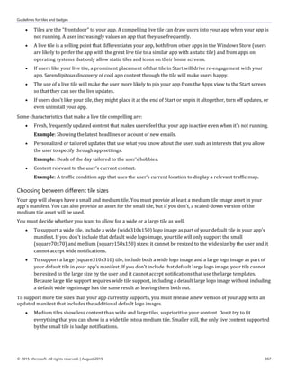 Guidelines for tiles and badges
© 2015 Microsoft. All rights reserved. | August 2015 367
 Tiles are the "front door" to your app. A compelling live tile can draw users into your app when your app is
not running. A user increasingly values an app that they use frequently.
 A live tile is a selling point that differentiates your app, both from other apps in the Windows Store (users
are likely to prefer the app with the great live tile to a similar app with a static tile) and from apps on
operating systems that only allow static tiles and icons on their home screens.
 If users like your live tile, a prominent placement of that tile in Start will drive re-engagement with your
app. Serendipitous discovery of cool app content through the tile will make users happy.
 The use of a live tile will make the user more likely to pin your app from the Apps view to the Start screen
so that they can see the live updates.
 If users don't like your tile, they might place it at the end of Start or unpin it altogether, turn off updates, or
even uninstall your app.
Some characteristics that make a live tile compelling are:
 Fresh, frequently updated content that makes users feel that your app is active even when it's not running.
Example: Showing the latest headlines or a count of new emails.
 Personalized or tailored updates that use what you know about the user, such as interests that you allow
the user to specify through app settings.
Example: Deals of the day tailored to the user's hobbies.
 Content relevant to the user's current context.
Example: A traffic condition app that uses the user's current location to display a relevant traffic map.
Choosing between different tile sizes
Your app will always have a small and medium tile. You must provide at least a medium tile image asset in your
app's manifest. You can also provide an asset for the small tile, but if you don't, a scaled-down version of the
medium tile asset will be used.
You must decide whether you want to allow for a wide or a large tile as well.
 To support a wide tile, include a wide (wide310x150) logo image as part of your default tile in your app's
manifest. If you don't include that default wide logo image, your tile will only support the small
(square70x70) and medium (square150x150) sizes; it cannot be resized to the wide size by the user and it
cannot accept wide notifications.
 To support a large (square310x310) tile, include both a wide logo image and a large logo image as part of
your default tile in your app's manifest. If you don't include that default large logo image, your tile cannot
be resized to the large size by the user and it cannot accept notifications that use the large templates.
Because large tile support requires wide tile support, including a default large logo image without including
a default wide logo image has the same result as leaving them both out.
To support more tile sizes than your app currently supports, you must release a new version of your app with an
updated manifest that includes the additional default logo images.
 Medium tiles show less content than wide and large tiles, so prioritize your content. Don't try to fit
everything that you can show in a wide tile into a medium tile. Smaller still, the only live content supported
by the small tile is badge notifications.
 