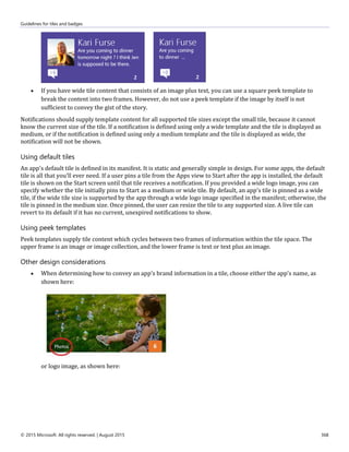 Guidelines for tiles and badges
© 2015 Microsoft. All rights reserved. | August 2015 368
 If you have wide tile content that consists of an image plus text, you can use a square peek template to
break the content into two frames. However, do not use a peek template if the image by itself is not
sufficient to convey the gist of the story.
Notifications should supply template content for all supported tile sizes except the small tile, because it cannot
know the current size of the tile. If a notification is defined using only a wide template and the tile is displayed as
medium, or if the notification is defined using only a medium template and the tile is displayed as wide, the
notification will not be shown.
Using default tiles
An app's default tile is defined in its manifest. It is static and generally simple in design. For some apps, the default
tile is all that you'll ever need. If a user pins a tile from the Apps view to Start after the app is installed, the default
tile is shown on the Start screen until that tile receives a notification. If you provided a wide logo image, you can
specify whether the tile initially pins to Start as a medium or wide tile. By default, an app's tile is pinned as a wide
tile, if the wide tile size is supported by the app through a wide logo image specified in the manifest; otherwise, the
tile is pinned in the medium size. Once pinned, the user can resize the tile to any supported size. A live tile can
revert to its default if it has no current, unexpired notifications to show.
Using peek templates
Peek templates supply tile content which cycles between two frames of information within the tile space. The
upper frame is an image or image collection, and the lower frame is text or text plus an image.
Other design considerations
 When determining how to convey an app's brand information in a tile, choose either the app's name, as
shown here:
or logo image, as shown here:
 