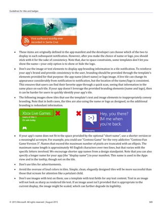 Guidelines for tiles and badges
© 2015 Microsoft. All rights reserved. | August 2015 369
 These items are originally defined in the app manifest and the developer can choose which of the two to
display in each subsequent notification. However, after you make the choice of name or logo, you should
stick with it for the sake of consistency. Note that, due to space constraints, some templates don't let you
show the name—your only option is to show or hide the logo.
 Don't use the image or text elements to display app branding information in a tile notification. To reinforce
your app's brand and provide consistency to the user, branding should be provided through the template's
elements provided for that purpose: the app name (short name) or logo image. A live tile can change its
appearance considerably from notification to notification, but the location of the name/logo is consistent.
This ensures that users can find their favorite apps through a quick scan, seeing that information in the
same place on each tile. If your app doesn't leverage the provided branding elements (name and logo), then
it can be harder for users to quickly identify your app's tile.
 The following images show tiles that use the template's text and image elements to inappropriately convey
branding. Note that in both cases, the tiles are also using the name or logo as designed, so the additional
branding is redundant information.
 If your app's name does not fit in the space provided by the optional "short name", use a shorter version or
a meaningful acronym. For example, you could use "Contoso Game" for the very addictive "Contoso Fun
Game Version 3". Names that exceed the maximum number of pixels are truncated with an ellipsis. The
maximum name length is approximately 40 English characters over two lines, but that varies with the
specific letters involved. We encourage shorter app names from a design standpoint. Note that you can also
specify a longer name for your app (the "display name") in your manifest. This name is used in the Apps
view and in the tooltip, though not on the tile.
 Don't use tiles for advertisements.
 Avoid the overuse of loud colors in tiles. Simple, clean, elegantly designed tiles will be more successful than
those that scream for attention like a petulant child.
 Don't use images with text on them; use a template with text fields for any text content. Text in an image
will not look as sharp as rendered tile text. If an image asset isn't provided that is appropriate to the
current display, the image might be scaled, which can further degrade its legibility.
 
