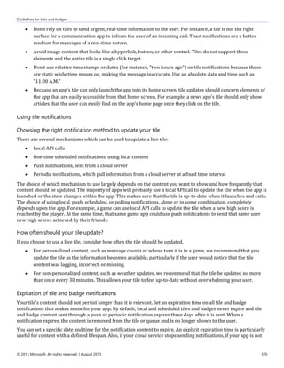 Guidelines for tiles and badges
© 2015 Microsoft. All rights reserved. | August 2015 370
 Don't rely on tiles to send urgent, real-time information to the user. For instance, a tile is not the right
surface for a communication app to inform the user of an incoming call. Toast notifications are a better
medium for messages of a real-time nature.
 Avoid image content that looks like a hyperlink, button, or other control. Tiles do not support those
elements and the entire tile is a single click target.
 Don't use relative time stamps or dates (for instance, "two hours ago") on tile notifications because those
are static while time moves on, making the message inaccurate. Use an absolute date and time such as
"11:00 A.M."
 Because an app's tile can only launch the app into its home screen, tile updates should concern elements of
the app that are easily accessible from that home screen. For example, a news app's tile should only show
articles that the user can easily find on the app's home page once they click on the tile.
Using tile notifications
Choosing the right notification method to update your tile
There are several mechanisms which can be used to update a live tile:
 Local API calls
 One-time scheduled notifications, using local content
 Push notifications, sent from a cloud server
 Periodic notifications, which pull information from a cloud server at a fixed time interval
The choice of which mechanism to use largely depends on the content you want to show and how frequently that
content should be updated. The majority of apps will probably use a local API call to update the tile when the app is
launched or the state changes within the app. This makes sure that the tile is up-to-date when it launches and exits.
The choice of using local, push, scheduled, or polling notifications, alone or in some combination, completely
depends upon the app. For example, a game can use local API calls to update the tile when a new high score is
reached by the player. At the same time, that same game app could use push notifications to send that same user
new high scores achieved by their friends.
How often should your tile update?
If you choose to use a live tile, consider how often the tile should be updated.
 For personalized content, such as message counts or whose turn it is in a game, we recommend that you
update the tile as the information becomes available, particularly if the user would notice that the tile
content was lagging, incorrect, or missing.
 For non-personalized content, such as weather updates, we recommend that the tile be updated no more
than once every 30 minutes. This allows your tile to feel up-to-date without overwhelming your user.
Expiration of tile and badge notifications
Your tile's content should not persist longer than it is relevant. Set an expiration time on all tile and badge
notifications that makes sense for your app. By default, local and scheduled tiles and badges never expire and tile
and badge content sent through a push or periodic notification expires three days after it is sent. When a
notification expires, the content is removed from the tile or queue and is no longer shown to the user.
You can set a specific date and time for the notification content to expire. An explicit expiration time is particularly
useful for content with a defined lifespan. Also, if your cloud service stops sending notifications, if your app is not
 