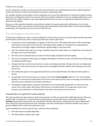 Guidelines for tiles and badges
© 2015 Microsoft. All rights reserved. | August 2015 371
run for a long time, or if the user disconnects from the network for an extended period of time, explicit expiration
assures the removal of stale content despite the system's connectivity state.
For example, during a stock market's active trading day, you can set the expiration for a stock price update to twice
that of your sending interval (such as one hour after you send the notification if you are sending notifications every
half-hour). As another example, a news app might determine that one day is an appropriate expiration time for a
daily news tile update.
How you set the expiration depends on the delivery method. For push and periodic notifications, it is set in the
HTTP headers used to communicate with the cloud service that delivers the notifications. For local and scheduled
notifications, the expiration can be set as part of the API call.
Tiles and badges on the lock screen
To determine whether your app is a good candidate for a lock screen presence, you must understand the operation
and limitations of the lock screen. A summary of the lock screen is given here.
 A maximum of seven app badges can appear on the lock screen. The badge information reflects the badge
information on the app's Start screen tile. The badge (either a glyph or a number) is accompanied by a
monochrome icon (logo image) to identify the app the badge is associated with.
 Only one of those seven apps can occupy a detailed status slot, which allows it to display the text content of
the app's most recent tile update.
 The lock screen's detailed status tile does not show images included in that tile update.
 The user is in charge of which apps can display information on the lock screen, and which one of those apps
can display detailed status.
 All apps that have a lock screen presence can also run background tasks. All apps that can run background
tasks have a lock screen presence. An app cannot use background tasks without also claiming a slot on the
lock screen.
 The notification queue is not supported by the lock screen's detailed status tile. Only the latest update is
shown.
 An app with a lock screen presence, as long as it has set the Toast Capable option to "Yes" in its manifest,
displays its received toast notifications on the lock screen when the lock screen is showing. Toast shown on
the lock screen is identical to toast shown elsewhere.
 Tile updates, badge updates, and toast notifications are not specifically designed for or sent to the lock
screen. You, as the sender, don't know if the device is currently locked. For an app with a lock screen
presence, any notification is reflected both on the Start screen and on the lock screen.
Characteristics of a good lock screen presence
The only way that your app can have a lock screen presence is if the user gives their explicit permission. They can
do this either in response to a request from your app (and you can ask only once), or manually through the
Settings. By giving that permission, the user declares that the information coming from your app is important to
them, which your app must then live up to. Therefore, your first consideration should be whether your app is a
good candidate to have a lock screen presence at all.
A good candidate for a lock screen presence will have these attributes:
 The information is quickly digestible
 The information is always up-to-date
 