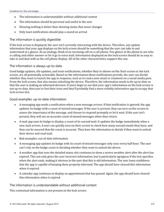 Guidelines for tiles and badges
© 2015 Microsoft. All rights reserved. | August 2015 372
 The information is understandable without additional context
 The information should be personal and useful to the user
 Showing nothing is better than showing status that never changes
 Only toast notifications should play a sound on arrival
The information is quickly digestible
If the lock screen is displayed, the user isn't currently interacting with the device. Therefore, any update
information that your app displays on the lock screen should be something that the user can take in and
understand at a glance. As an analogy, think of an incoming call on a cell phone. You glance at the phone to see who
is calling and either answer or let it go to voice mail. Information displayed on the lock screen should be as easy to
take in and deal with as the cell phone display. All of the other characteristics support this one.
The information is always up-to-date
Good badge updates, tile updates, and toast notifications, whether they're shown on the Start screen or the lock
screen, are all potentially actionable. Based on the information those notifications provide, the user can decide
whether they want to launch the app in response, such as to read a new email or comment on a social media post.
From the lock screen, that also means unlocking the device. Therefore, the information needs to be up-to-date so
that the user is making an informed decision. If users begin to see that your app's information on the lock screen is
not up-to-date, then you've lost their trust and they'll probably find a more reliably informative app to occupy that
lock screen slot.
Good examples: up-to-date information
 A messaging app sends a notification when a new message arrives. If that notification is ignored, the app
updates its badge with a count of missed messages. If the user is present, they can turn on the screen to
assess the importance of the message, and choose to respond promptly or let it wait. If the user isn't
present, they will see an accurate count of missed messages when they return.
 A mail app uses its badge to display a count of its unread mail. It updates the badge immediately when a
new mail arrives. A user can quickly turn on their screen to check how many unread emails they have, and
they can be assured that the count is accurate. They have the information to decide if they want to unlock
their device and read mail.
 Bad examples: out-of-date information
 A messaging app updates its badge with its count of missed messages only once every half hour. The user
can't rely on the badge count in deciding whether they want to unlock the device.
 A weather app that uses the detailed status slot continues to show a severe weather alert after the alert has
expired. This not only gives the user incorrect information, but is particularly egregious if the text specifies
when the alert ends, making it obvious to the user that this is old information. The user loses confidence
that the app is capable of keeping them properly informed. The app should have cleared this information
when it expired.
 A calendar app continues to display an appointment that has passed. Again, the app should have cleared
this information when it expired.
The information is understandable without additional context
This contextual information is not present on the lock screen:
 