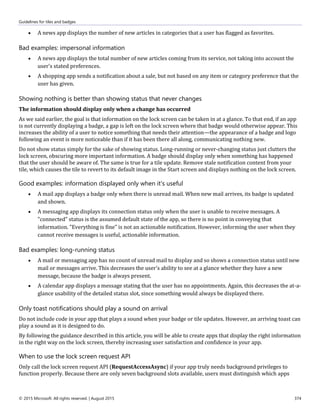 Guidelines for tiles and badges
© 2015 Microsoft. All rights reserved. | August 2015 374
 A news app displays the number of new articles in categories that a user has flagged as favorites.
Bad examples: impersonal information
 A news app displays the total number of new articles coming from its service, not taking into account the
user's stated preferences.
 A shopping app sends a notification about a sale, but not based on any item or category preference that the
user has given.
Showing nothing is better than showing status that never changes
The information should display only when a change has occurred
As we said earlier, the goal is that information on the lock screen can be taken in at a glance. To that end, if an app
is not currently displaying a badge, a gap is left on the lock screen where that badge would otherwise appear. This
increases the ability of a user to notice something that needs their attention—the appearance of a badge and logo
following an event is more noticeable than if it has been there all along, communicating nothing new.
Do not show status simply for the sake of showing status. Long-running or never-changing status just clutters the
lock screen, obscuring more important information. A badge should display only when something has happened
that the user should be aware of. The same is true for a tile update. Remove stale notification content from your
tile, which causes the tile to revert to its default image in the Start screen and displays nothing on the lock screen.
Good examples: information displayed only when it's useful
 A mail app displays a badge only when there is unread mail. When new mail arrives, its badge is updated
and shown.
 A messaging app displays its connection status only when the user is unable to receive messages. A
"connected" status is the assumed default state of the app, so there is no point in conveying that
information. "Everything is fine" is not an actionable notification. However, informing the user when they
cannot receive messages is useful, actionable information.
Bad examples: long-running status
 A mail or messaging app has no count of unread mail to display and so shows a connection status until new
mail or messages arrive. This decreases the user's ability to see at a glance whether they have a new
message, because the badge is always present.
 A calendar app displays a message stating that the user has no appointments. Again, this decreases the at-a-
glance usability of the detailed status slot, since something would always be displayed there.
Only toast notifications should play a sound on arrival
Do not include code in your app that plays a sound when your badge or tile updates. However, an arriving toast can
play a sound as it is designed to do.
By following the guidance described in this article, you will be able to create apps that display the right information
in the right way on the lock screen, thereby increasing user satisfaction and confidence in your app.
When to use the lock screen request API
Only call the lock screen request API (RequestAccessAsync) if your app truly needs background privileges to
function properly. Because there are only seven background slots available, users must distinguish which apps
 