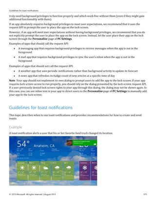 Guidelines for toast notifications
© 2015 Microsoft. All rights reserved. | August 2015 375
truly need background privileges to function properly and which work fine without them (even if they might gain
additional functionality with them).
If an app absolutely requires background privileges to meet user expectations, we recommend that it uses the
request API to prompt the user to place the app on the lock screen.
However, if an app will meet user expectations without having background privileges, we recommend that you do
not explicitly prompt the user to place the app on the lock screen. Instead, let the user place their app on the lock
screen through the Personalize page of PC Settings.
Examples of apps that should call the request API:
 A messaging app that requires background privileges to receive messages when the app is not in the
foreground
 A mail app that requires background privileges to sync the user's inbox when the app is not in the
foreground
Examples of apps that should not call the request API:
 A weather app that uses periodic notifications rather than background activity to update its forecast
 A news app that refreshes its badge count of new articles at a specific time of day
Note Your app should not implement its own dialog to prompt users to add the app to the lock screen. If your app
requires lock screen access to run properly, you should rely on the dialog presented by the lock screen request API.
If a user previously denied lock screen rights to your app through this dialog, the dialog may not be shown again. In
this case, you can use inline text in your app to direct users to the Personalize page of PC Settings to manually add
your app to the lock screen.
Guidelines for toast notifications
This topic describes when to use toast notifications and provides recommendations for how to create and send
toasts.
Example
A toast notification alerts a user that his or her favorite food truck changed its location.
 