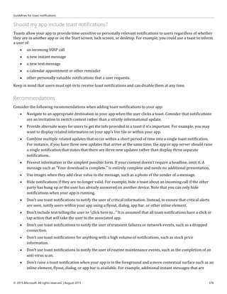 Guidelines for toast notifications
© 2015 Microsoft. All rights reserved. | August 2015 376
Should my app include toast notifications?
Toasts allow your app to provide time-sensitive or personally relevant notifications to users regardless of whether
they are in another app or on the Start screen, lock screen, or desktop. For example, you could use a toast to inform
a user of:
 an incoming VOIP call
 a new instant message
 a new text message
 a calendar appointment or other reminder
 other personally valuable notifications that a user requests.
Keep in mind that users must opt-in to receive toast notifications and can disable them at any time.
Recommendations
Consider the following recommendations when adding toast notifications to your app:
 Navigate to an appropriate destination in your app when the user clicks a toast. Consider that notifications
are an invitation to switch context rather than a strictly informational update.
 Provide alternate ways for users to get the info provided in a toast if it's important. For example, you may
want to display related information on your app's live tile or within your app.
 Combine multiple related updates that occur within a short period of time into a single toast notification.
For instance, if you have three new updates that arrive at the same time, the app or app server should raise
a single notification that states that there are three new updates rather than display three separate
notifications.
 Present information in the simplest possible form. If your content doesn't require a headline, omit it. A
message such as "Your download is complete." is entirely complete and needs no additional presentation.
 Use images when they add clear value to the message, such as a photo of the sender of a message.
 Hide notifications if they are no longer valid. For example, hide a toast about an incoming call if the other
party has hung up or the user has already answered on another device. Note that you can only hide
notifications when your app is running.
 Don't use toast notifications to notify the user of critical information. Instead, to ensure that critical alerts
are seen, notify users within your app using a flyout, dialog, app bar, or other inline element.
 Don't include text telling the user to "click here to..." It is assumed that all toast notifications have a click or
tap action that will take the user to the associated app.
 Don't use toast notifications to notify the user of transient failures or network events, such as a dropped
connection.
 Don't use toast notifications for anything with a high volume of notifications, such as stock price
information.
 Don't use toast notifications to notify the user of routine maintenance events, such as the completion of an
anti-virus scan.
 Don't raise a toast notification when your app is in the foreground and a more contextual surface such as an
inline element, flyout, dialog, or app bar is available. For example, additional instant messages that are
 