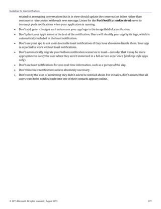 Guidelines for toast notifications
© 2015 Microsoft. All rights reserved. | August 2015 377
related to an ongoing conversation that is in view should update the conversation inline rather than
continue to raise a toast with each new message. Listen for the PushNotificationReceived event to
intercept push notifications when your application is running.
 Don't add generic images such as icons or your app logo in the image field of a notification.
 Don't place your app's name in the text of the notification. Users will identify your app by its logo, which is
automatically included in the toast notification.
 Don't use your app to ask users to enable toast notifications if they have chosen to disable them. Your app
is expected to work without toast notifications.
 Don't automatically migrate your balloon notification scenarios to toast—consider that it may be more
appropriate to notify the user when they aren't immersed in a full-screen experience (desktop style apps
only).
 Don't use toast notifications for non-real-time information, such as a picture of the day.
 Don't hide toast notifications unless absolutely necessary.
 Don't notify the user of something they didn't ask to be notified about. For instance, don't assume that all
users want to be notified each time one of their contacts appears online.
 