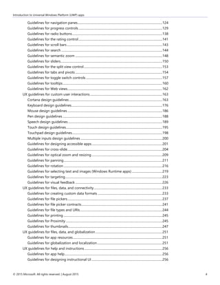 Introduction to Universal Windows Platform (UWP) apps
© 2015 Microsoft. All rights reserved. | August 2015 4
Guidelines for navigation panes.............................................................................................................124
Guidelines for progress controls............................................................................................................129
Guidelines for radio buttons....................................................................................................................138
Guidelines for the rating control............................................................................................................141
Guidelines for scroll bars...........................................................................................................................143
Guidelines for search ..................................................................................................................................144
Guidelines for semantic zoom ................................................................................................................148
Guidelines for sliders...................................................................................................................................150
Guidelines for the split view control.....................................................................................................153
Guidelines for tabs and pivots ................................................................................................................154
Guidelines for toggle switch controls ..................................................................................................157
Guidelines for tooltips................................................................................................................................160
Guidelines for Web views..........................................................................................................................162
UX guidelines for custom user interactions.............................................................................................163
Cortana design guidelines........................................................................................................................163
Keyboard design guidelines.....................................................................................................................176
Mouse design guidelines ..........................................................................................................................186
Pen design guidelines ................................................................................................................................188
Speech design guidelines .........................................................................................................................189
Touch design guidelines............................................................................................................................195
Touchpad design guidelines....................................................................................................................198
Multiple inputs design guidelines .........................................................................................................200
Guidelines for designing accessible apps...........................................................................................201
Guidelines for cross-slide..........................................................................................................................204
Guidelines for optical zoom and resizing...........................................................................................209
Guidelines for panning...............................................................................................................................211
Guidelines for rotation ...............................................................................................................................216
Guidelines for selecting text and images (Windows Runtime apps) .......................................219
Guidelines for targeting.............................................................................................................................223
Guidelines for visual feedback ................................................................................................................226
UX guidelines for files, data, and connectivity........................................................................................233
Guidelines for creating custom data formats ...................................................................................233
Guidelines for file pickers..........................................................................................................................237
Guidelines for file picker contracts........................................................................................................241
Guidelines for file types and URIs..........................................................................................................244
Guidelines for printing ...............................................................................................................................245
Guidelines for Proximity ............................................................................................................................245
Guidelines for thumbnails.........................................................................................................................247
UX guidelines for files, data, and globalization......................................................................................251
Guidelines for app resources...................................................................................................................251
Guidelines for globalization and localization....................................................................................251
UX guidelines for help and instructions ....................................................................................................256
Guidelines for app help..............................................................................................................................256
Guidelines for designing instructional UI ...........................................................................................256
 