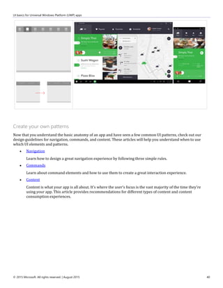 UI basics for Universal Windows Platform (UWP) apps
© 2015 Microsoft. All rights reserved. | August 2015 40
Create your own patterns
Now that you understand the basic anatomy of an app and have seen a few common UI patterns, check out our
design guidelines for navigation, commands, and content. These articles will help you understand when to use
which UI elements and patterns.
 Navigation
Learn how to design a great navigation experience by following three simple rules.
 Commands
Learn about command elements and how to use them to create a great interaction experience.
 Content
Content is what your app is all about. It's where the user's focus is the vast majority of the time they're
using your app. This article provides recommendations for different types of content and content
consumption experiences.
 