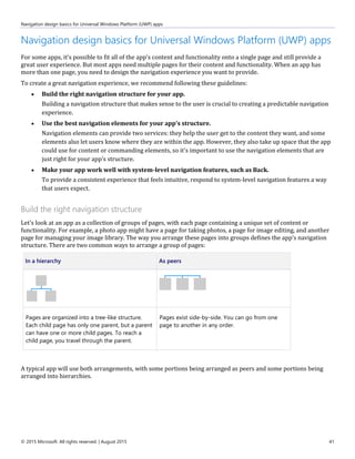 Navigation design basics for Universal Windows Platform (UWP) apps
© 2015 Microsoft. All rights reserved. | August 2015 41
Navigation design basics for Universal Windows Platform (UWP) apps
For some apps, it's possible to fit all of the app's content and functionality onto a single page and still provide a
great user experience. But most apps need multiple pages for their content and functionality. When an app has
more than one page, you need to design the navigation experience you want to provide.
To create a great navigation experience, we recommend following these guidelines:
 Build the right navigation structure for your app.
Building a navigation structure that makes sense to the user is crucial to creating a predictable navigation
experience.
 Use the best navigation elements for your app's structure.
Navigation elements can provide two services: they help the user get to the content they want, and some
elements also let users know where they are within the app. However, they also take up space that the app
could use for content or commanding elements, so it's important to use the navigation elements that are
just right for your app's structure.
 Make your app work well with system-level navigation features, such as Back.
To provide a consistent experience that feels intuitive, respond to system-level navigation features a way
that users expect.
Build the right navigation structure
Let's look at an app as a collection of groups of pages, with each page containing a unique set of content or
functionality. For example, a photo app might have a page for taking photos, a page for image editing, and another
page for managing your image library. The way you arrange these pages into groups defines the app's navigation
structure. There are two common ways to arrange a group of pages:
In a hierarchy As peers
Pages are organized into a tree-like structure.
Each child page has only one parent, but a parent
can have one or more child pages. To reach a
child page, you travel through the parent.
Pages exist side-by-side. You can go from one
page to another in any order.
A typical app will use both arrangements, with some portions being arranged as peers and some portions being
arranged into hierarchies.
 